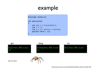 example
#include <stdio.h>
int main(void)
{
int v[] = { 0,2,4,6,8 };
int i = 1;
int n = i + v[++i] + v[++i];
printf("%dn", n);
}
$ gcc foo.c && ./a.out
gcc
$ clang foo.c && ./a.out
clang
$ icc foo.c && ./a.out
icc
(Mac OS 10.8.2)
$ gcc foo.c && ./a.out
12
$ clang foo.c && ./a.out
11
http://www.pvv.org/~oma/UnspeciﬁedAndUndeﬁned_ACCU_Apr2013.pdf
 
