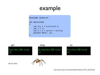example
#include <stdio.h>
int main(void)
{
int v[] = { 0,2,4,6,8 };
int i = 1;
int n = i + v[++i] + v[++i];
printf("%dn", n);
}
$ gcc foo.c && ./a.out
gcc
$ clang foo.c && ./a.out
clang
$ icc foo.c && ./a.out
icc
(Mac OS 10.8.2)
$ gcc foo.c && ./a.out
12
$ clang foo.c && ./a.out
11
$ icc foo.c && ./a.out
13
http://www.pvv.org/~oma/UnspeciﬁedAndUndeﬁned_ACCU_Apr2013.pdf
 