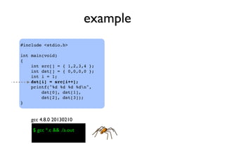 example
#include <stdio.h>
int main(void)
{
    int src[] = { 1,2,3,4 };
    int dst[] = { 0,0,0,0 };
    int i = 1;
    dst[i] = src[i++];
    printf("%d %d %d %dn",
dst[0], dst[1],
dst[2], dst[3]);
}
$ gcc *.c && ./a.out
gcc 4.8.0 20130210
 