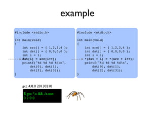 example
#include <stdio.h>
int main(void)
{
    int src[] = { 1,2,3,4 };
    int dst[] = { 0,0,0,0 };
    int i = 1;
    dst[i] = src[i++];
    printf("%d %d %d %dn",
dst[0], dst[1],
dst[2], dst[3]);
}
$ gcc *.c && ./a.out$ gcc *.c && ./a.out
0 2 0 0
gcc 4.8.0 20130210
#include <stdio.h>
int main(void)
{
    int src[] = { 1,2,3,4 };
    int dst[] = { 0,0,0,0 };
    int i = 1;
    *(dst + i) = *(src + i++);
    printf("%d %d %d %dn",
dst[0], dst[1],
dst[2], dst[3]);
}
 