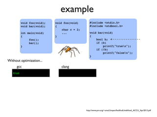 example
#include <stdio.h>
#include <stdbool.h>
void bar(void)
{
bool b;
if (b)
printf("truen");
if (!b)
printf("falsen");
}
void foo(void);
void bar(void);
int main(void)
{
foo();
bar();
}
void foo(void)
{
char c = 2;
...
}
gcc clang
Without optimization...
true
http://www.pvv.org/~oma/UnspeciﬁedAndUndeﬁned_ACCU_Apr2013.pdf
 