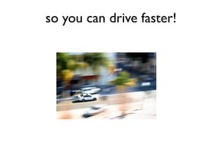so you can drive faster!
 
