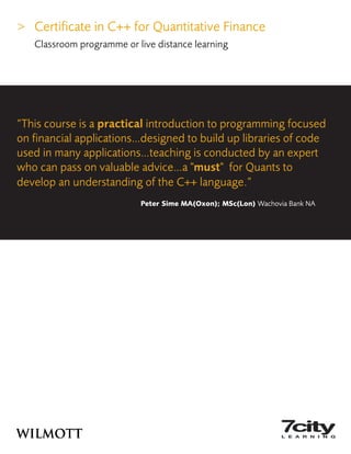 > Certificate in C++ for Quantitative Finance
Classroom programme or live distance learning
“This course is a practical introduction to programming focused
on financial applications…designed to build up libraries of code
used in many applications…teaching is conducted by an expert
who can pass on valuable advice…a "must" for Quants to
develop an understanding of the C++ language.”
Peter Sime MA(Oxon); MSc(Lon) Wachovia Bank NA
 