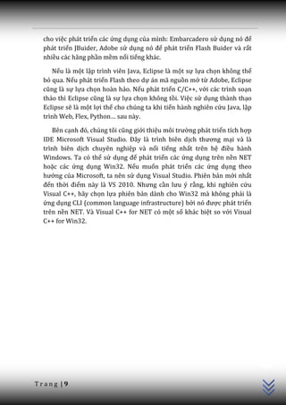 cho việc phát triển các ứng dụng của mình: Embarcadero sử dụng nó để
  phát triển JBuider, Adobe sử dụng nó để phát triển Flash Buider và rất
  nhiều các hãng phần mềm nổi tiếng khác.

     Nếu là một lập trình viên Java, Eclipse là một sự lựa chọn không thể
  bỏ qua. Nếu phát triển Flash theo dự án mã nguồn mở từ Adobe, Eclipse
  cũng l{ sự lựa chọn hoàn hảo. Nếu phát triển C/C++, với các trình soạn
  thảo thì Eclipse cũng l{ sự lựa chọn không tồi. Việc sử dụng thành thạo
  Eclipse sẽ là một lợi thế cho chúng ta khi tiến hành nghiên cứu Java, lập
  trình Web, Flex, Python… sau này.

     Bên cạnh đó, chúng tôi cũng giới thiệu môi trường phát triển tích hợp
  IDE Microsoft Visual Studio. Đ}y l{ trình biên dịch thương mại và là
  trình biên dịch chuyên nghiệp và nổi tiếng nhất trên hệ điều hành
  Windows. Ta có thể sử dụng để phát triển các ứng dụng trên nền NET
  hoặc các ứng dụng Win32. Nếu muốn phát triển các ứng dụng theo
  hướng của Microsoft, ta nên sử dụng Visual Studio. Phiên bản mới nhất
  đến thời điểm này là VS 2010. Nhưng cần lưu ý rằng, khi nghiên cứu
  Visual C++, hãy chọn lựa phiên bản dành cho Win32 mà không phải là
  ứng dụng CLI (common language infrastructure) bởi nó được phát triển
  trên nền NET. Và Visual C++ for NET có một số khác biệt so với Visual
  C++ for Win32.




                                                                              C++




Trang |9
 
