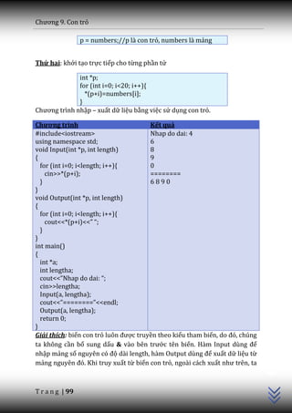 Chương 9. Con trỏ

                 p = numbers;//p là con trỏ, numbers là mảng


Thứ hai: khởi tạo trực tiếp cho từng phần tử

              int *p;
              for (int i=0; i<20; i++){
                *(p+i)=numbers[i];
              }
Chương trình nhập – xuất dữ liệu bằng việc sử dụng con trỏ.

Chương trình                           Kết quả
#include<iostream>                     Nhap do dai: 4
using namespace std;                   6
void Input(int *p, int length)         8
{                                      9
  for (int i=0; i<length; i++){        0
    cin>>*(p+i);                       ========
  }                                    6890
}
void Output(int *p, int length)
{
  for (int i=0; i<length; i++){
    cout<<*(p+i)<<” “;
  }
}
int main()
{
  int *a;
  int lengtha;
  cout<<”Nhap do dai: “;
  cin>>lengtha;
  Input(a, lengtha);
  cout<<”========”<<endl;
  Output(a, lengtha);
  return 0;
}
Giải thích: biến con trỏ luôn được truyền theo kiểu tham biến, do đó, chúng
ta không cần bổ sung dấu & v{o bên trước tên biến. H{m Input dùng để
                                                                              C++




nhập mảng số nguyên có độ d{i length, h{m Output dùng để xuất dữ liệu từ
mảng nguyên đó. Khi truy xuất từ biến con trỏ, ngoài cách xuất như trên, ta



T r a n g | 99
 