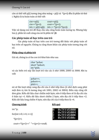 Chương 9. Con trỏ

còn có thể viết p[i] tương ứng như mảng – p[i] v{ *(p+i) đều là phần tử thứ
i. Nghĩa l{ ta hoàn toàn có thể viết

                  cin>>p[i];         cout<<p[i];
                  cin>>*(p+i);       cout<<*(p+i);
                  int c = p[i]+q[j]; int c = *(p+i)+*(q+j);
Việc sử dụng con trỏ để thay cho x}u cũng ho{n to{n tương tự. Nhưng hãy
lưu ý, phần tử cuối cùng của nó là phần tử 0.

Các phép toán số học trên con trỏ
      Các phép toán số học trên con trỏ tương đối khác với phép toán số
học trên số nguyên. Chúng ta cũng tham khảo c|c phép to|n tương ứng với
nó.

Phép cộng và phép trừ

Giả sử, chúng ta có ba con trỏ khai b|o như sau

                   char *pchar;
                   short *pshort;
                   int *pint;
và các biến trỏ này lần lượt trỏ vào các ô nhớ 1000, 2000 và 3000. Khi ta
viết

                   pchar++;
                   pshort++;
                   pint++;
nó sẽ lần lượt nhảy sang địa chỉ của ô nhớ tiếp theo (ô nhớ dịch sang phải
một đơn vị, tức l{ tương ứng với 1001, 2002 và 3004). Điều n{y cũng rất
đơn giản. Kiểu dữ liệu char chiếm một byte, nên ô tiếp theo sẽ l{ địa chỉ của
ô hiện tại +1. Kiểu dữ liệu short chiếm 2 byte, nên địa chỉ ô tiếp theo +2.
Kiểu dữ liệu long chiếm 4 byte, nên địa chỉ của ô tiếp theo là +4.

Chương trình                             Kết quả

int *p;

for(int i=0; i<4; i++){

 *(p+i)=i;
                                                                                C++




 cout<<*(p+i)<<" "<<(p+i)<<endl;


T r a n g | 100
 