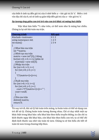 Chương 9. Con trỏ

của biến b ánh xạ đến giá trị của ô nhớ biến a – tức giá trị l{ ‘z’. Biến c trỏ
v{o địa chỉ của b, nó sẽ ánh xạ gián tiếp đến giá trị của a – tức giá trị ‘z’.

Sự tương ứng giữa con trỏ trỏ vào con trỏ khác và mảng hai chiều

     Việc khai báo biến **c như trên, có thể xem như l{ mảng hai chiều.
Chúng ta lại xét bài toán ma trận.

Chương trình                            Kết quả
#include <iostream>                     012
using namespace std;                    123
int main()                              234
{
  //Khai báo ma trận
  int **matrix;
  //Khởi tạo ma trận
  matrix = new int*[3];//dòng
  for(int i=0; i<3; i++)//phần tử
    matrix[i] = new int[3];
  //Nhập ma trận
  for (int i=0; i<3; i++)
    for (int j=0; j<3; j++)
    {
      *(*(matrix+i)+j)=i+j;
    }
  //Xuất ma trận
  for (int i=0; i<3; i++){
    for (int j=0; j<3; j++)
      cout<<*(*(matrix+i)+j)<<” “;
    cout<<endl;
    }
  //Xóa ma trận
  delete[] matrix;
  return 0;
}
Từ nay trở đi, khi xử lý bài toán trên mảng, ta hoàn toàn có thể sử dụng con
trỏ để xử lý. Chúng ho{n to{n tương đương nhau. Chỉ có duy nhất một sự
khác biệt trong khai báo: nếu khai báo theo kiểu truyền thống, ta cần chỉ ra
kích thước ngay khi khai báo, còn khai báo theo kiểu con trỏ, ta có thể chỉ
                                                                                  C++




định kích thước sau nhờ vào toán tử new. Chúng ta sẽ tìm hiểu chi tiết về
toán tử new trong chương tiếp theo.


T r a n g | 103
 