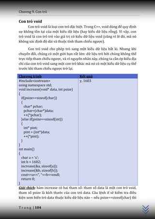 Chương 9. Con trỏ

Con trỏ void
      Con trỏ void là loại con trỏ đặc biệt. Trong C++, void dùng để quy định
sự không tồn tại của một kiểu dữ liệu (hay kiểu dữ liệu rỗng). Vì vậy, con
trỏ void là con trỏ trỏ vào giá trị có kiểu dữ liệu void (cũng vì lẽ đó, m{ nó
không x|c định độ dài và thuộc tính tham chiếu ngược).

       Con trỏ void cho phép trỏ sang một kiểu dữ liệu bất kì. Nhưng khi
chuyển đổi, chúng có một giới hạn rất lớn: dữ liệu trỏ bởi chúng không thể
trực tiếp tham chiếu ngược, và vì nguyên nhân này, chúng ta cần ép kiểu địa
chỉ của con trỏ void sang một con trỏ khác mà nó có một kiểu dữ liệu cụ thể
trước khi tham chiếu ngược trở lại.

Chương trình                           Kết quả
#include<iostream>                     y, 1603
using namespace std;
void increase(void* data, int psize)
{
  if(psize==sizeof(char))
  {
    char* pchar;
    pchar=(char*)data;
    ++(*pchar);
  }else if(psize==sizeof(int))
  {
    int* pint;
    pint = (int*)data;
    ++(*pint);
  }
}
int main()
{
  char a = ‘x’;
  int b = 1602;
  increase(&a, sizeof(a));
  increase(&b, sizeof(b));
  cout<<a<<”, “<<b<<endl;
  return 0;
}
                                                                                 C++




Giải thích: hàm increase có hai tham số: tham số data là một con trỏ void,
tham số psize l{ kích thước của con trỏ data. Câu lệnh if sẽ kiểm tra điều
kiện xem biến trỏ data thuộc kiểu dữ liệu nào – nếu psize==sizeof(char) thì

T r a n g | 104
 