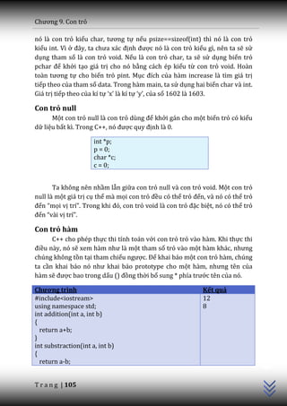 Chương 9. Con trỏ

nó là con trỏ kiểu char, tương tự nếu psize==sizeof(int) thì nó là con trỏ
kiểu int. Vì ở đ}y, ta chưa x|c định được nó là con trỏ kiểu gì, nên ta sẽ sử
dụng tham số là con trỏ void. Nếu là con trỏ char, ta sẽ sử dụng biến trỏ
pchar để khởi tạo giá trị cho nó bằng cách ép kiểu từ con trỏ void. Hoàn
to{n tương tự cho biến trỏ pint. Mục đích của hàm increase là tìm giá trị
tiếp theo của tham số data. Trong hàm main, ta sử dụng hai biến char và int.
Giá trị tiếp theo của kí tự ‘x’ l{ kí tự ‘y’, của số 1602 là 1603.

Con trỏ null
      Một con trỏ null là con trỏ dùng để khởi gán cho một biến trỏ có kiểu
dữ liệu bất kì. Trong C++, nó được quy định là 0.

                      int *p;
                      p = 0;
                      char *c;
                      c = 0;


       Ta không nên nhầm lẫn giữa con trỏ null và con trỏ void. Một con trỏ
null là một giá trị cụ thể mà mọi con trỏ đều có thể trỏ đến, và nó có thể trỏ
đến “mọi vị trí”. Trong khi đó, con trỏ void là con trỏ đặc biệt, nó có thể trỏ
đến “v{i vị trí”.

Con trỏ hàm
      C++ cho phép thực thi tính toán với con trỏ trỏ vào hàm. Khi thực thi
điều này, nó sẽ xem h{m như l{ một tham số trỏ vào một hàm khác, nhưng
chúng không tồn tại tham chiếu ngược. Để khai báo một con trỏ hàm, chúng
ta cần khai báo nó như khai b|o prototype cho một hàm, nhưng tên của
hàm sẽ được bao trong dấu () đồng thời bổ sung * phía trước tên của nó.

Chương trình                                                 Kết quả
#include<iostream>                                           12
using namespace std;                                         8
int addition(int a, int b)
{
  return a+b;
}
int substraction(int a, int b)
                                                                                  C++




{
  return a-b;


T r a n g | 105
 
