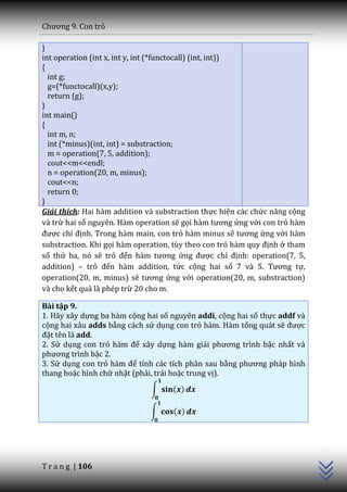 Chương 9. Con trỏ

}
int operation (int x, int y, int (*functocall) (int, int))
{
  int g;
  g=(*functocall)(x,y);
  return (g);
}
int main()
{
  int m, n;
  int (*minus)(int, int) = substraction;
  m = operation(7, 5, addition);
  cout<<m<<endl;
  n = operation(20, m, minus);
  cout<<n;
  return 0;
}
Giải thích: Hai hàm addition và substraction thực hiện các chức năng cộng
và trừ hai số nguyên. Hàm operation sẽ gọi h{m tương ứng với con trỏ hàm
được chỉ định. Trong hàm main, con trỏ hàm minus sẽ tương ứng với hàm
substraction. Khi gọi hàm operation, tùy theo con trỏ h{m quy định ở tham
số thứ ba, nó sẽ trỏ đến h{m tương ứng được chỉ định: operation(7, 5,
addition) – trỏ đến hàm addition, tức cộng hai số 7 v{ 5. Tương tự,
operation(20, m, minus) sẽ tương ứng với operation(20, m, substraction)
và cho kết quả là phép trừ 20 cho m.

Bài tập 9.
1. Hãy xây dựng ba hàm cộng hai số nguyên addi, cộng hai số thực addf và
cộng hai xâu adds bằng cách sử dụng con trỏ hàm. Hàm tổng quát sẽ được
đặt tên là add.
2. Sử dụng con trỏ h{m để xây dựng hàm giải phương trình bậc nhất và
phương trình bậc 2.
3. Sử dụng con trỏ h{m để tính các tích phân sau bằng phương ph|p hình
thang hoặc hình chữ nhật (phải, trái hoặc trung vị).
                              ∫     ( )

                              ∫     ( )
                                                                            C++




T r a n g | 106
 
