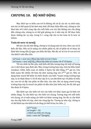 Chương 10. Bộ nhớ động



CHƯƠNG 10. BỘ NHỚ ĐỘNG

      Mục đích tạo ra biến con trỏ là không chỉ xử lý các tác vụ tính toán,
mà còn có thể quản lý bộ nhớ m|y tính. Để thực hiện điều này, chúng ta cần
khai báo số ô nhớ cung cấp cho mỗi biến con trỏ, khi không còn cần dùng
đến chúng nữa, chúng ta có thể giải phóng các ô nhớ n{y đi. Để thực hiện
được những tác vụ này, trong C++ cung cấp cho ta hai toán tử là new và
delete.

Toán tử new và new[]
      Để yêu cầu bộ nhớ động, chúng ta sử dụng toán tử new, theo sau nó là
kiểu dữ liệu. Nếu nó là mảng của nhiều phần tử, thì số phần tử sẽ được ấn
định bên trong dấu [] ngay sau kiểu dữ liệu. Khi đó, nó sẽ trả về con trỏ trỏ
vào khối ô nhớ đầu tiên.

  int*num = new int;//Khai báo biến trỏ int 4 byte
  int*nums = new int[10];//Khai báo biến trỏ nums với 4*10 bytes
       Tôi xin nhắc lại lần nữa, một kiểu dữ liệu tương ứng với một số lượng
các ô nhớ được quy định sẵn. Như trong trường hợp này, trên hệ điều hành
windows 32bit, biến num sẽ chiếm 4 bytes bộ nhớ bằng               giá trị. Còn
biến nums thì chiếm 40 byte bộ nhớ, tương ứng với              giá trị. Nếu sử
dụng h{m sizeof để kiểm tra kích thước của biến *nums trong trường hợp
này, ta sẽ nhận được 4. Sở dĩ như vậy là vì, sau khi khởi tạo 10 phần tử kiểu
int, con trỏ sẽ đặt vào phần tử đầu tiên, cho nên, khi sử dụng sizeof trong
trường hợp này là sizeof của phần tử đầu tiên (tức kiểu int). Do đó, kết quả
thu được là 4 bytes.

      Khi khởi tạo cho biến trỏ trỏ vào biến trỏ khác (tạm gọi là biến trỏ
nhiều tầng). Ta cần khởi tạo cho biến trỏ chung. Tương ứng với mỗi biến
trỏ chung, sẽ có một mảng các biến trỏ khác tương ứng. Do đó, ta cần khởi
tạo cho dãy biến trỏ này, nhờ vào vòng lặp for. Tương tự như vậy, chúng ta
có thể khởi tạo cho biến trỏ đa tầng (có thể là hai, ba, bốn…).

                  int***num;
                  int length = 10;
                  //khởi tạo biến trỏ chung
                  num = new int**[length];

Trang | 107
 
