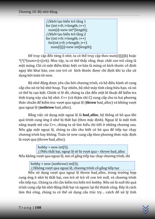 Chương 10. Bộ nhớ động

                  //khởi tạo biến trỏ tầng 1
                  for (int i=0; i<length; i++)
                    num[i]=new int*[length];
                  //khởi tạo biến trỏ tầng 2
                  for (int i=0; i<length; i++)
                    for(int j=0; j<length; j++)
                      num[i][j]=new int[length];

      Để truy cập đến từng ô nhớ, ta có thể truy cập theo num[i][j][k] hoặc
*(*(*(num+i)+j)+k). Như vậy, ta có thể thấy rằng, thực chất con trỏ cũng l{
một mảng. Chỉ có một điểm khác biệt cơ bản là mảng có kích thước cố định
ngay khi khai báo, con con trỏ có kích thước được chỉ định khi ta cần sử
dụng bởi toán tử new.

       Bộ nhớ động được yêu cầu bởi chương trình, v{ hệ điều hành sẽ cung
cấp cho nó từ bộ nhớ heap. Tuy nhiên, bộ nhớ m|y tính cũng hữu hạn, và nó
có thể bị cạn kiệt. Chính vì lẽ đó, chúng ta cần đến một kĩ thuật để kiểm tra
tình trạng này của bộ nhớ. C++ (và thậm chí C) cung cấp cho ta hai phương
thức chuẩn để kiểm tra: vượt qua ngoại lệ (throw bad_alloc) và không vượt
qua ngoại lệ (nothrow bad_alloc).

      Bằng việc sử dụng một ngoại lệ là bad_alloc, hệ thống sẽ bỏ qua khi
quá trình cung ứng ô nhớ bị thất bại (theo mặc định). Ngoại lệ là một tính
năng mạnh mẽ của C++, chúng ta sẽ tìm hiểu chi tiết ở những chương sau.
Nếu gặp một ngoại lệ, chúng ta cần cho biết có bỏ qua để tiếp tục chạy
chương trình hay không. Toán tử new cung cấp theo phương thức mặc định
là vượt qua (throw bad_alloc).

           bobby = new int[5];
           //Nếu thất bại, ngoại lệ sẽ bị vượt qua – throw bad_alloc
Nếu không vượt qua ngoại lệ, mà cố gắng tiếp tục chạy chương trình, thì

        bobby = new (nothrow) int[5];
        //Không vượt qua ngoại lệ, chương trình cố gắng tiếp tục
      Nếu sử dụng vượt qua ngoại lệ throw bad_alloc, trong trường hợp
cung ứng ô nhớ bị thất bại, con trỏ sẽ trả về con trỏ null, v{ chương trình
vẫn tiếp tục. Chúng ta chỉ cần kiểm tra biến trỏ bobby. Nếu nó là null thì quá
                                                                                 C++




trình cung cấp bộ nhớ động thất bại v{ ngược lại thì thành công. Đ}y l{ c|ch
làm thủ công, chúng ta có thể sử dụng cấu trúc try… catch để xử lý tình



T r a n g | 108
 