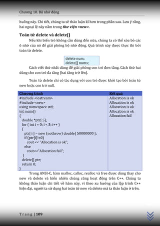 Chương 10. Bộ nhớ động

huống này. Chi tiết, chúng ta sẽ thảo luận kĩ hơn trong phần sau. Lưu ý rằng,
hai ngoại lệ này nằm trong thư viện <new>.

Toán tử delete và delete[]
      Nếu khi biến trỏ không cần dùng đến nữa, chúng ta có thể xóa bỏ các
ô nhớ của nó để giải phóng bộ nhớ động. Qu| trình n{y được thực thi bởi
toán tử delete.

                            delete num;
                            delete[] nums;
     Cách viết thứ nhất dùng để giải phóng con trỏ đơn tầng. Cách thứ hai
dùng cho con trỏ đa tầng (hai tầng trở lên).

     Toán tử delete chỉ có tác dụng với con trỏ được khởi tạo bởi toán tử
new hoặc con trỏ null.

Chương trình                                                Kết quả
#include <iostream>                                         Allocation is ok
#include <new>                                              Allocation is ok
using namespace std;                                        Allocation is ok
int main()                                                  Allocation is ok
{                                                           Allocation fail
  double *ptr[ 5];
  for ( int i = 0; i < 5; i++ )
  {
     ptr[ i ] = new (nothrow) double[ 50000000 ];
     if (ptr[i]!=0)
       cout << "Allocation is ok";
     else
       cout<<”Allocation fail”;
   }
  delete[] ptr;
  return 0;
}
         Trong ANSI-C, hàm malloc, calloc, realloc v{ free được dùng thay cho
new và delete và hiển nhiên chúng cũng hoạt động trên C++. Chúng ta
không thảo luận chi tiết về h{m n{y, vì theo xu hướng của lập trình C++
hiện đại, người ta sử dụng hai toán tử new và delete mà ta thảo luận ở trên.
                                                                                C++




T r a n g | 109
 