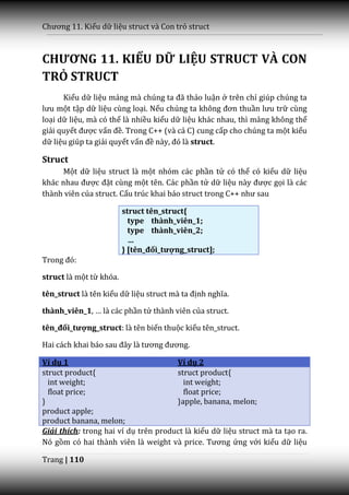 Chương 11. Kiểu dữ liệu struct và Con trỏ struct



CHƯƠNG 11. KIỂU DỮ LIỆU STRUCT VÀ CON
TRỎ STRUCT
      Kiểu dữ liệu mảng m{ chúng ta đ~ thảo luận ở trên chỉ giúp chúng ta
lưu một tập dữ liệu cùng loại. Nếu chúng ta không đơn thuần lưu trữ cùng
loại dữ liệu, mà có thể là nhiều kiểu dữ liệu khác nhau, thì mảng không thể
giải quyết được vấn đề. Trong C++ (và cả C) cung cấp cho chúng ta một kiểu
dữ liệu giúp ta giải quyết vấn đề n{y, đó l{ struct.

Struct
     Một dữ liệu struct là một nhóm các phần tử có thể có kiểu dữ liệu
kh|c nhau được đặt cùng một tên. Các phần tử dữ liệu n{y được gọi là các
thành viên của struct. Cấu trúc khai b|o struct trong C++ như sau

                         struct tên_struct{
                           type thành_viên_1;
                           type thành_viên_2;
                           …
                         } [tên_đối_tượng_struct];
Trong đó:

struct là một từ khóa.

tên_struct là tên kiểu dữ liệu struct m{ ta định nghĩa.

thành_viên_1, … l{ c|c phần tử thành viên của struct.

tên_đối_tượng_struct: là tên biến thuộc kiểu tên_struct.

Hai c|ch khai b|o sau đ}y l{ tương đương.

Ví dụ 1                               Ví dụ 2
struct product{                       struct product{
  int weight;                           int weight;
  float price;                          float price;
}                                     }apple, banana, melon;
product apple;
product banana, melon;
Giải thích: trong hai ví dụ trên product là kiểu dữ liệu struct mà ta tạo ra.
Nó gồm có hai th{nh viên l{ weight v{ price. Tương ứng với kiểu dữ liệu

Trang | 110
 