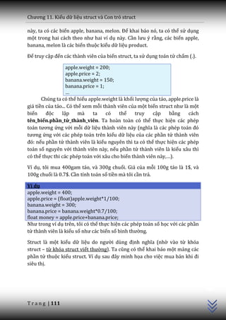 Chương 11. Kiểu dữ liệu struct và Con trỏ struct

này, ta có các biến apple, banana, melon. Để khai báo nó, ta có thể sử dụng
một trong hai c|ch theo như hai ví dụ này. Cần lưu ý rằng, các biến apple,
banana, melon là các biến thuộc kiểu dữ liệu product.

Để truy cập đến các thành viên của biến struct, ta sử dụng toán tử chấm (.).

                   apple.weight = 200;
                   apple.price = 2;
                   banana.weight = 150;
                   banana.price = 1;
                   …
       Chúng ta có thể hiểu apple.weight là khối lượng của táo, apple.price là
giá tiền của táo... Có thể xem mỗi thành viên của một biến struct như là một
biến     độc    lập      mà    ta    có   thể    truy   cập     bằng     cách
tên_biến.phần_tử_thành_viên. Ta hoàn toàn có thể thực hiện các phép
to|n tương ứng với mỗi dữ liệu th{nh viên n{y (nghĩa l{ c|c phép to|n đó
tương ứng với các phép toán trên kiểu dữ liệu của các phần tử thành viên
đó: nếu phần tử thành viên là kiểu nguyên thì ta có thể thực hiện các phép
toán số nguyên với thành viên này, nếu phần tử thành viên là kiểu xâu thì
có thể thực thi các phép toán với xâu cho biến thành viên này,…).

Ví dụ, tôi mua 400gam táo, và 300g chuối. Giá của mỗi 100g táo là 1$, và
100g chuối là 0.7$. Cần tính toán số tiền mà tôi cần trả.

Ví dụ
apple.weight = 400;
apple.price = (float)apple.weight*1/100;
banana.weight = 300;
banana.price = banana.weight*0.7/100;
float money = apple.price+banana.price;
Như trong ví dụ trên, tôi có thể thực hiện các phép toán số học với các phần
tử thành viên là kiểu số như c|c biến số bình thường.

Struct là một kiểu dữ liệu do người dùng định nghĩa (nhờ vào từ khóa
struct – từ khóa struct viết thường). Ta cũng có thể khai báo một mảng các
phần tử thuộc kiểu struct. Ví dụ sau đ}y minh họa cho việc mua bán khi đi
siêu thị.
                                                                                 C++




T r a n g | 111
 