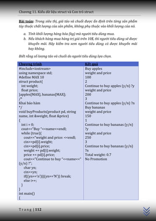 Chương 11. Kiểu dữ liệu struct và Con trỏ struct

Bài toán: Trong siêu thị, giá táo và chuối được ấn định trên từng sản phẩm
tùy thuộc chất lượng của sản phẩm, không phụ thuộc vào khối lượng của nó.

   a. Tính khối lượng hàng hóa (kg) mà người tiêu dùng mua.
   b. Nếu khách hàng mua hàng trị giá trên 10$, thì người tiêu dùng sẽ được
      khuyến mãi. Hãy kiểm tra xem người tiêu dùng có được khuyến mãi
      hay không.

Biết rằng số lượng táo và chuối do người tiêu dùng lựa chọn.

Chương trình                              Kết quả
#include<iostream>                        Buy apples
using namespace std;                      weight and price
#define MAX 10                            100
struct product{                           2
  int weight;                             Continue to buy apples (y/n) ?y
  float price;                            weight and price
}apples[MAX], bananas[MAX];               200
/*                                        3
Khai báo hàm                              Continue to buy apples (y/n) ?n
*/                                        Buy bananas
void buyProducts(product pd, string       weight and price
name, int &weight, float &price)          150
{                                         1
  int i = 0;                              Continue to buy bananas (y/n)
  cout<<”Buy “<<name<<endl;               ?y
  while (true){                           weight and price
    cout<<”weight and price: <<endl;      250
    cin>>pd[i].weight;                    3
    cin>>pd[i].price;                     Continue to buy bananas (y/n)
    weight += pd[i].weight;               ?n
    price += pd[i].price;                 Total weight: 0.7
    cout<<”Continue to buy “<<name<<”     No Promotion
(y/n) ?”;
    char yn;
    cin>>yn;
    if((yn==’n’)||(yn==’N’)) break;
    else i++;
  }
                                                                              C++




}
int main()
{


T r a n g | 112
 