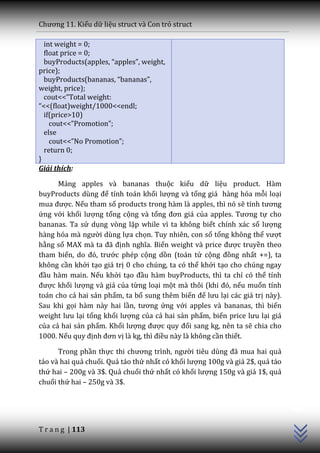 Chương 11. Kiểu dữ liệu struct và Con trỏ struct

  int weight = 0;
  float price = 0;
  buyProducts(apples, “apples”, weight,
price);
  buyProducts(bananas, “bananas”,
weight, price);
  cout<<”Total weight:
“<<(float)weight/1000<<endl;
  if(price>10)
    cout<<”Promotion”;
  else
    cout<<”No Promotion”;
  return 0;
}
Giải thích:

      Mảng apples và bananas thuộc kiểu dữ liệu product. Hàm
buyProducts dùng để tính toán khối lượng và tổng giá hàng hóa mỗi loại
mua được. Nếu tham số products trong hàm là apples, thì nó sẽ tính tương
ứng với khối lượng tổng cộng và tổng đơn giá của apples. Tương tự cho
bananas. Ta sử dụng vòng lặp while vì ta không biết chính xác số lượng
h{ng hóa m{ người dùng lựa chọn. Tuy nhiên, con số tổng không thể vượt
hằng số MAX m{ ta đ~ định nghĩa. Biến weight v{ price được truyền theo
tham biến, do đó, trước phép cộng dồn (toán tử cộng đồng nhất +=), ta
không cần khởi tạo giá trị 0 cho chúng, ta có thể khởi tạo cho chúng ngay
đầu hàm main. Nếu khởi tạo đầu hàm buyProducts, thì ta chỉ có thể tính
được khối lượng và giá của từng loại một mà thôi (khi đó, nếu muốn tính
toán cho cả hai sản phẩm, ta bổ sung thêm biến để lưu lại các giá trị này).
Sau khi gọi hàm này hai lần, tương ứng với apples và bananas, thì biến
weight lưu lại tổng khối lượng của cả hai sản phẩm, biến price lưu lại giá
của cả hai sản phẩm. Khối lượng được quy đổi sang kg, nên ta sẽ chia cho
1000. Nếu quy định đơn vị là kg, thì điều này là không cần thiết.

      Trong phần thực thi chương trình, người tiêu dùng đ~ mua hai quả
táo và hai quả chuối. Quả táo thứ nhất có khối lượng 100g và giá 2$, quả táo
thứ hai – 200g và 3$. Quả chuối thứ nhất có khối lượng 150g và giá 1$, quả
chuối thứ hai – 250g và 3$.
                                                                               C++




T r a n g | 113
 