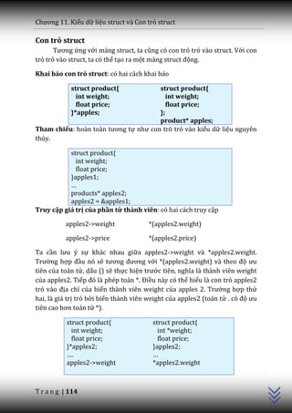 Chương 11. Kiểu dữ liệu struct và Con trỏ struct

Con trỏ struct
       Tương ứng với mảng struct, ta cũng có con trỏ trỏ vào struct. Với con
trỏ trỏ vào struct, ta có thể tạo ra một mảng struct động.

Khai báo con trỏ struct: có hai cách khai báo

            struct product{           struct product{
              int weight;               int weight;
              float price;              float price;
            }*apples;                 };
                                      product* apples;
Tham chiếu: ho{n to{n tương tự như con trỏ trỏ vào kiểu dữ liệu nguyên
thủy.

           struct product{
             int weight;
             float price;
           }apples1;
           …
           products* apples2;
           apples2 = &apples1;
Truy cập giá trị của phần tử thành viên: có hai cách truy cập

          apples2->weight              *(apples2.weight)

          apples2->price               *(apples2.price)

Ta cần lưu ý sự khác nhau giữa apples2->weight và *apples2.weight.
Trường hợp đầu nó sẽ tương đương với *(apples2.weight) v{ theo độ ưu
tiên của toán tử, dấu () sẽ thực hiện trước tiên, nghĩa l{ th{nh viên weight
của apples2. Tiếp đó l{ phép to|n *. Điều này có thể hiểu là con trỏ apples2
trỏ v{o địa chỉ của biến thành viên weight của apples 2. Trường hợp thứ
hai, là giá trị trỏ bởi biến thành viên weight của apples2 (toán tử . có độ ưu
tiên cao hơn to|n tử *).

           struct product{               struct product{
             int weight;                   int *weight;
             float price;                  float price;
           }*apples2;                    }apples2;
                                                                                 C++




           ….                            …
           apples2->weight               *apples2.weight



T r a n g | 114
 