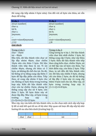 Chương 11. Kiểu dữ liệu struct và Con trỏ struct

thì cung cấp tiếp nhóm 4 byte nữa). Còn đối với số byte còn thừa, nó vẫn
được để trống.

Ví dụ 1                               Ví dụ 2
struct number{                        struct number{
char a;                               char a;
int b;                                char c;
char c;                               int b;
}mynum;                               }mynum;
…                                     …
cout<<sizeof(mynum);                  cout<<sizeof(mynum);
//12                                  //8
Giải thích:

Trong ví dụ 1:                         Trong ví dụ 2:
char – 1byte                           Cũng tương tự ví dụ 1. Dữ liệu thành
int – 4byte                            viên char thứ nhất chiếm 1 byte, hệ
Đầu tiên, dữ liệu thành viên char sẽ thống cung cấp 4 byte, như vậy thừa
lấp đầy nhóm 4byte, char chiếm 3 byte. Kiểu dữ liệu thành viên tiếp
1byte nên còn thừa 3 byte. Dữ liệu theo cũng kiểu char, chiếm 1byte, nó
thành viên tiếp theo là int. Vì int có thể lấp vào số byte còn thừa. Tại
chiếm 4byte, nhưng chỉ thừa có 3 thời điểm này, còn thừa 2 byte. Tiếp
byte, nó không đủ chỗ cho int. Do đó, theo, ta xét đến dữ liệu thành viên
hệ thống sẽ tự động cung cấp thêm 3 int. Dữ liệu này chiếm 4 byte, nhưng
byte để lấp đầy phần còn thừa. Tiếp chỉ còn thừa 2 byte, do đó hệ thống
theo, sẽ cung cấp nhóm 4 byte cho sẽ lấp đầy 2 byte này và cung cấp
int. Không có byte thừa trong trường thêm 4 byte mới cho int. Như vậy, số
hợp này. Kiểu dữ liệu thành viên byte trong trường hợp này là
char còn lại chiếm 1byte, nhưng hệ (1+1+2)+4=8 byte.
thống cung cấp cho nó 4 byte, còn
thừa 3 byte. Số byte thừa này sẽ
được lấp đầy. Như vậy, số byte trong
trường        hợp        này       là
(1+3)+4+(1+3)=12 byte.
Như vậy, tùy vào kiểu dữ liệu thành viên, ta cần chọn một cách sắp xếp hợp
lý để có một kết quả tối ưu về bộ nhớ. Hãy quan sát lược đồ sắp xếp bộ nhớ
hướng tối ưu như bên dưới (trường hợp 2).
                                                                              C++




        char      char                             int




T r a n g | 116
 