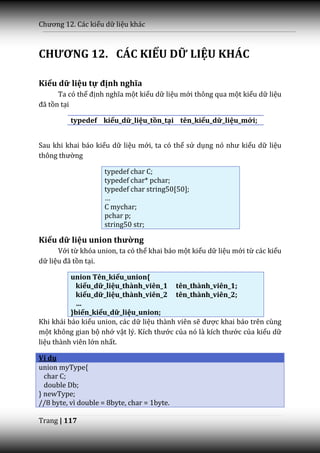Chương 12. C|c kiểu dữ liệu khác



CHƯƠNG 12. CÁC KIỂU DỮ LIỆU KHÁC

Kiểu dữ liệu tự định nghĩa
      Ta có thể định nghĩa một kiểu dữ liệu mới thông qua một kiểu dữ liệu
đ~ tồn tại

          typedef kiểu_dữ_liệu_tồn_tại tên_kiểu_dữ_liệu_mới;


Sau khi khai báo kiểu dữ liệu mới, ta có thể sử dụng nó như kiểu dữ liệu
thông thường

                     typedef char C;
                     typedef char* pchar;
                     typedef char string50[50];
                     …
                     C mychar;
                     pchar p;
                     string50 str;

Kiểu dữ liệu union thường
      Với từ khóa union, ta có thể khai báo một kiểu dữ liệu mới từ các kiểu
dữ liệu đ~ tồn tại.

          union Tên_kiểu_union{
            kiểu_dữ_liệu_thành_viên_1 tên_thành_viên_1;
            kiểu_dữ_liệu_thành_viên_2 tên_thành_viên_2;
            …
          }biến_kiểu_dữ_liệu_union;
Khi khái báo kiểu union, các dữ liệu thành viên sẽ được khai báo trên cùng
một không gian bộ nhớ vật lý. Kích thước của nó l{ kích thước của kiểu dữ
liệu thành viên lớn nhất.

Ví dụ
union myType{
  char C;
  double Db;
} newType;
//8 byte, vì double = 8byte, char = 1byte.

Trang | 117
 