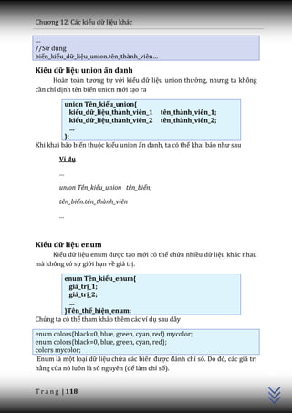 Chương 12. C|c kiểu dữ liệu khác

…
//Sử dụng
biến_kiểu_dữ_liệu_union.tên_thành_viên…

Kiểu dữ liệu union ẩn danh
      Ho{n to{n tương tự với kiểu dữ liệu union thường, nhưng ta không
cần chỉ định tên biến union mới tạo ra

          union Tên_kiểu_union{
            kiểu_dữ_liệu_thành_viên_1 tên_thành_viên_1;
            kiểu_dữ_liệu_thành_viên_2 tên_thành_viên_2;
            …
          };
Khi khai báo biến thuộc kiểu union ẩn danh, ta có thể khai b|o như sau

        Ví dụ

        …

        union Tên_kiểu_union tên_biến;

        tên_biến.tên_thành_viên

        …



Kiểu dữ liệu enum
     Kiểu dữ liệu enum được tạo mới có thể chứa nhiều dữ liệu khác nhau
mà không có sự giới hạn về giá trị.

          enum Tên_kiểu_enum{
           giá_trị_1;
           giá_trị_2;
           …
          }Tên_thể_hiện_enum;
Chúng ta có thể tham khảo thêm các ví dụ sau đ}y

enum colors{black=0, blue, green, cyan, red} mycolor;
enum colors{black=0, blue, green, cyan, red};
colors mycolor;
                                                                               C++




 Enum là một loại dữ liệu chứa các biến được đ|nh chỉ số. Do đó, các giá trị
hằng của nó luôn là số nguyên (để làm chỉ số).


T r a n g | 118
 