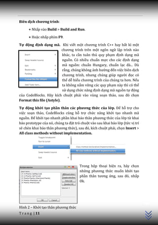 Biên dịch chương trình:

      + Nhấp vào Build > Build and Run.

      + Hoặc nhấp phím F9.

Tự động định dạng mã. Khi viết một chương trình C++ hay bất kì một
                           chương trình trên một ngôn ngữ lập trình nào
                           khác, ta cần tuân thủ quy phạm định dạng mã
                           nguồn. Có nhiều chuẩn mực cho c|c định dạng
                           mã nguồn: chuẩn Hungary, chuẩn lạc đ{... Dù
                           rằng, chúng không ảnh hưởng đến việc biên dịch
                           chương trình, nhưng chúng giúp người đọc có
                           thể dễ hiểu chương trình của chúng ta hơn. Nếu
                           ta không nắm vững các quy phạm này thì có thể
                           sử dụng chức năng định dạng mã nguồn tự động
của CodeBlocks. Hãy kích chuột phải vào vùng soạn thảo, sau đó chọn
Format this file (Astyle).

Tự động khởi tạo phần thân các phương thức của lớp. Để hỗ trợ cho
việc soạn thảo, CodeBlocks cũng hỗ trợ chức năng khởi tạo nhanh mã
nguồn. Để khởi tạo nhanh phần khai b|o th}n phương thức của lớp từ khai
báo prototype của nó, chúng ta đặt trỏ chuột vào sau khai báo lớp (tức vị trí
sẽ chèn khai b|o th}n phương thức), sau đó, kích chuột phải, chọn Insert >
All class methods without implementation.




                                      Trong hộp thoại hiện ra, hãy chọn
                                      những phương thức muốn khởi tạo
                                      phần th}n tương ứng, sau đó, nhấp
                                      Ok.
                                                                                C++




Hình 2 – Khởi tạo th}n phương thức
T r a n g | 11
 