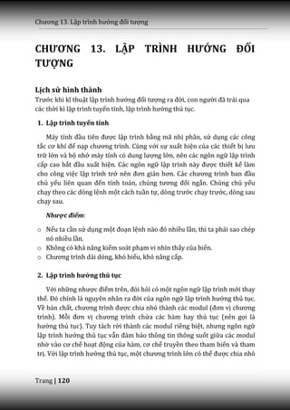 Chương 13. Lập trình hướng đối tượng



CHƯƠNG 13. LẬP TRÌNH HƯỚNG ĐỐI
TƯỢNG

Lịch sử hình thành
Trước khi kĩ thuật lập trình hướng đối tượng ra đời, con người đ~ trải qua
các thời kì lập trình tuyến tính, lập trình hướng thủ tục.

1. Lập trình tuyến tính

   M|y tính đầu tiên được lập trình bằng mã nhị phân, sử dụng các công
tắc cơ khí để nạp chương trình. Cùng với sự xuất hiện của các thiết bị lưu
trữ lớn và bộ nhớ m|y tính có dung lượng lớn, nên các ngôn ngữ lập trình
cấp cao bắt đầu xuất hiện. Các ngôn ngữ lập trình n{y được thiết kế làm
cho công việc lập trình trở nên đơn giản hơn. C|c chương trình ban đầu
chủ yếu liên quan đến tính toán, chúng tương đối ngắn. Chúng chủ yếu
chạy theo các dòng lệnh một cách tuần tự, dòng trước chạy trước, dòng sau
chạy sau.

   Nhược điểm:

o Nếu ta cần sử dụng một đoạn lệnh n{o đó nhiều lần, thì ta phải sao chép
  nó nhiều lần.
o Không có khả năng kiểm soát phạm vi nhìn thấy của biến.
o Chương trình dài dòng, khó hiểu, khó nâng cấp.

2. Lập trình hướng thủ tục

    Với những nhược điểm trên, đòi hỏi có một ngôn ngữ lập trình mới thay
thế. Đó chính l{ nguyên nh}n ra đời của ngôn ngữ lập trình hướng thủ tục.
Về bản chất, chương trình được chia nhỏ thành c|c modul (đơn vị chương
trình). Mỗi đơn vị chương trình chứa các hàm hay thủ tục (nên gọi là
hướng thủ tục). Tuy tách rời thành các modul riêng biệt, nhưng ngôn ngữ
lập trình hướng thủ tục vẫn đảm bảo thông tin thông suốt giữa các modul
nhờ v{o cơ chế hoạt động của h{m, cơ chế truyền theo tham biến và tham
trị. Với lập trình hướng thủ tục, một chương trình lớn có thể được chia nhỏ


Trang | 120
 