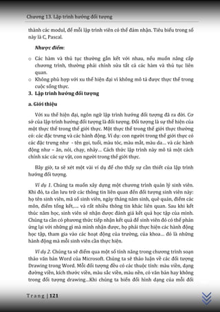 Chương 13. Lập trình hướng đối tượng

th{nh c|c modul, để mỗi lập trình viên có thể đảm nhận. Tiêu biểu trong số
này là C, Pascal.

   Nhược điểm:

o Các hàm và thủ tục thường gắn kết với nhau, nếu muốn nâng cấp
   chương trình, thường phải chỉnh sửa tất cả các hàm và thủ tục liên
   quan.
o Không phù hợp với xu thế hiện đại vì không mô tả được thực thể trong
   cuộc sống thực.
3. Lập trình hướng đối tượng

a. Giới thiệu

   Với xu thế hiện đại, ngôn ngữ lập trình hướng đối tượng đ~ ra đời. Cơ
sở của lập trình hướng đối tượng l{ đối tượng. Đối tượng là sự thể hiện của
một thực thể trong thế giới thực. Một thực thể trong thế giới thực thường
có: c|c đặc trưng v{ c|c h{nh động. Ví dụ: con người trong thế giới thực có
c|c đặc trưng như - tên gọi, tuổi, màu tóc, màu mắt, m{u da… v{ c|c h{nh
động như – ăn, nói, chạy, nhảy… Cách thức lập trình này mô tả một cách
chính xác các sự vật, con người trong thế giới thực.

  Bây giờ, ta sẽ xét một vài ví dụ để cho thấy sự cần thiết của lập trình
hướng đối tượng.

   Ví dụ 1. Chúng ta muốn xây dựng một chương trình quản lý sinh viên.
Khi đó, ta cần lưu trữ c|c thông tin liên quan đến đối tượng sinh viên này:
họ tên sinh viên, mã số sinh viên, ng{y th|ng năm sinh, quê qu|n, điểm các
môn, điểm tổng kết,…. v{ rất nhiều thông tin khác liên quan. Sau khi kết
thúc năm học, sinh viên sẽ nhận được đ|nh gi| kết quả học tập của mình.
Chúng ta cần có phương thức tiếp nhận kết quả để sinh viên đó có thể phản
ứng lại với những gì mà mình nhận được, họ phải thực hiện c|c h{nh động
học tập, tham gia vào các hoạt động của trường, của khoa… đó l{ những
h{nh động mà mỗi sinh viên cần thực hiện.

   Ví dụ 2. Chúng ta sẽ điểm qua một số tính năng trong chương trình soạn
thảo văn bản Word của Microsoft. Chúng ta sẽ thảo luận về c|c đối tượng
Drawing trong Word. Mỗi đối tượng đều có các thuộc tính: màu viền, dạng
                                                                              C++




đường viền, kích thước viền, màu sắc viền, màu nền, có văn bản hay không
trong đối tượng drawing…Khi chúng ta biến đổi hình dạng của mỗi đối


T r a n g | 121
 