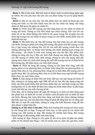 Chương 13. Lập trình hướng đối tượng

- Bước 1. Mô tả bài toán. Một bài toán sẽ được miêu tả dưới dạng ngôn ngữ
tự nhiên. Nó chủ yếu dựa vào yêu cầu của khác hàng và sự trợ giúp khách
hàng.
- Bước 2. Đặc tả các yêu cầu. Sau khi phân tích các nhân tố tham gia vào
trong mô hình, ta cần tiến h{nh xem xét c|c t|c nh}n t|c động vào từng
nhân tố. Mối quan hệ giữa các nhân tố…
- Bước 3. Trích chọn đối tượng. Sau khi tổng hợp các tác nhân và nhân tố
trong mô hình. Chúng ta cần tiến hành lựa chọn chúng. Việc loại bỏ các
nhân tố và tác nhân không cần thiết là rất quan trọng. Nó sẽ giúp cho mô
hình tập trung vào các nhân tố quan trọng và cần thiết, tránh phân tích và
thiết kế tràn lan.
- Bước 3. Mô hình hóa các lớp đối tượng. Sau khi chọn lựa c|c đối tượng
cần thiết. Chúng ta phân tích từng đối tượng. Khi ph}n tích đối tượng, ta cần
lưu ý tập trung vào những thứ cốt lõi của mỗi đối tượng, tr|nh đưa v{o
những phương thức và thuộc tính không cần thiết, không quan trọng của
đối tượng – đó chính l{ tính trừu tượng hóa của dữ liệu. Khi phân tích,
chúng ta cũng cần lưu ý đến các tính chất chung của từng đối tượng. Nếu
c|c đối tượng có nhiều tính chất chung, chúng ta nên xây dựng một đối
tượng mới, chứa các tính chất chung đó, mỗi đối tượng còn lại sẽ thừa kế từ
đối tượng n{y, để nhận được các tính chất chung.
- Bước 4. Thiết kế từng đối tượng. Chúng ta cần đảm bảo rằng, mỗi đối
tượng phải có c|c phương thức và thuộc tính riêng lẫn c|c phương thức và
thuộc tính chia sẻ. C|c phương thức riêng chỉ có bản th}n đối tượng mới có
quyền thay đổi. C|c phương thức chia sẻ có thể được truy cập bởi đối tượng
khác theo các mức khác nhau.
- Bước 5. Xây dựng và kiểm thử mô hình. Bắt tay vào xây dựng mô hình. Ở
đ}y, chúng ta sử dụng ngôn ngữ UML để mô tả. Sau khi xây dựng xong mô
hình, cần tiến hành kiểm thử mô hình. Kiểm thử các mô hình trong các tình
huống thực tế là cần thiết để đảm bảo rằng mô hình nhận được là phù hợp,
trước khi bắt tay vào viết chương trình.
Trên đ}y, chỉ là những bước đề nghị để chúng ta có một cái nhìn tổng quát
khi phân tích và thiết kế. Có thể có nhiều c|ch để phần tích và thiết kế một
mô hình. Nhưng hãy luôn đảm bảo rằng, mô hình thu được không những
đạt hiệu quả cao, m{ còn đảm bảo rằng nó phải dễ dàng bảo trì và nâng cấp.
Mỗi khi có một lỗi xuất hiện, chúng ta cũng cần biết khoanh vùng để thu
nhỏ phạm vi phát hiện lỗi.
Chúng ta sẽ lấy một ví dụ nhỏ. Ph}n tích hướng đối tượng mô hình quản
lý cửa hàng bán xe đạp. Trong mô hình này, ta cần quản lý c|c nhóm đối
tượng sau: đối tượng xe đạp, đối tượng chi nhánh bán hàng, đối tượng
                                                                                C++




kh|ch h{ng v{ đối tượng nhân viên bán hàng.
- Đối tượng xe đạp: chúng ta cần quản lý mã số xe (mã số gồm hai phần:
phần id chi nhánh bán hàng + mã số vạch), loại xe, màu sắc, gi| b|n, nước


T r a n g | 124
 