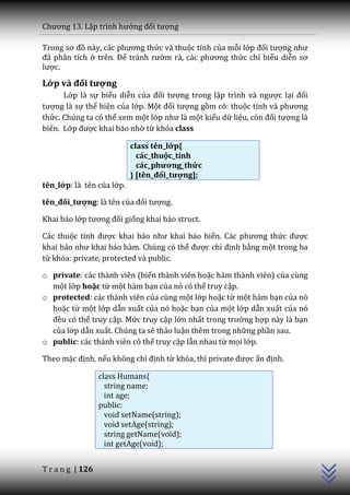 Chương 13. Lập trình hướng đối tượng

Trong sơ đồ n{y, c|c phương thức và thuộc tính của mỗi lớp đối tượng như
đ~ ph}n tích ở trên. Để tr|nh rườm r{, c|c phương thức chỉ biểu diễn sơ
lược.

Lớp và đối tượng
      Lớp là sự biểu diễn của đối tượng trong lập trình v{ ngược lại đối
tượng là sự thể hiện của lớp. Một đối tượng gồm có: thuộc tính v{ phương
thức. Chúng ta có thể xem một lớp như l{ một kiểu dữ liệu, còn đối tượng là
biến. Lớp được khai báo nhờ từ khóa class

                           class tên_lớp{
                             các_thuộc_tính
                             các_phương_thức
                           } [tên_đối_tượng];
tên_lớp: là tên của lớp.

tên_đối_tượng: là tên của đối tượng.

Khai báo lớp tương đối giống khai báo struct.

Các thuộc tính được khai b|o như khai b|o biến. C|c phương thức được
khai b|o như khai b|o h{m. Chúng có thể được chỉ định bằng một trong ba
từ khóa: private, protected và public.

o private: các thành viên (biến thành viên hoặc hàm thành viên) của cùng
  một lớp hoặc từ một hàm bạn của nó có thể truy cập.
o protected: các thành viên của cùng một lớp hoặc từ một hàm bạn của nó
  hoặc từ một lớp dẫn xuất của nó hoặc bạn của một lớp dẫn xuất của nó
  đều có thể truy cập. Mức truy cập lớn nhất trong trường hợp này là bạn
  của lớp dẫn xuất. Chúng ta sẽ thảo luận thêm trong những phần sau.
o public: các thành viên có thể truy cập lẫn nhau từ mọi lớp.

Theo mặc định, nếu không chỉ định từ khóa, thì private được ấn định.

                  class Humans{
                    string name;
                    int age;
                  public:
                    void setName(string);
                                                                              C++




                    void setAge(string);
                    string getName(void);
                    int getAge(void);


T r a n g | 126
 