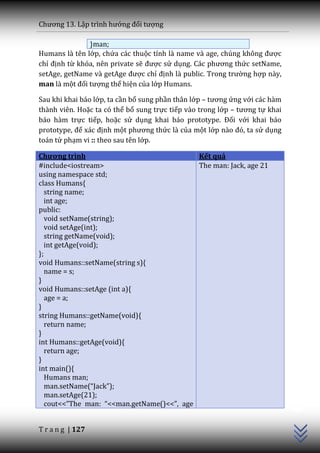 Chương 13. Lập trình hướng đối tượng

               }man;
Humans là tên lớp, chứa các thuộc tính l{ name v{ age, chúng không được
chỉ định từ khóa, nên private sẽ được sử dụng. C|c phương thức setName,
setAge, getName và getAge được chỉ định là public. Trong trường hợp này,
man là một đối tượng thể hiện của lớp Humans.

Sau khi khai báo lớp, ta cần bổ sung phần thân lớp – tương ứng với các hàm
thành viên. Hoặc ta có thể bổ sung trực tiếp vào trong lớp – tương tự khai
báo hàm trực tiếp, hoặc sử dụng khai báo prototype. Đối với khai báo
prototype, để x|c định một phương thức là của một lớp n{o đó, ta sử dụng
toán tử phạm vi :: theo sau tên lớp.

Chương trình                                Kết quả
#include<iostream>                          The man: Jack, age 21
using namespace std;
class Humans{
   string name;
   int age;
public:
   void setName(string);
   void setAge(int);
   string getName(void);
   int getAge(void);
};
void Humans::setName(string s){
   name = s;
}
void Humans::setAge (int a){
   age = a;
}
string Humans::getName(void){
   return name;
}
int Humans::getAge(void){
   return age;
}
int main(){
   Humans man;
   man.setName(“Jack”);
                                                                             C++




   man.setAge(21);
   cout<<”The man: “<<man.getName()<<”, age


T r a n g | 127
 