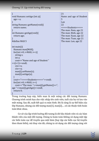 Chương 13. Lập trình hướng đối tượng

}                                               21
void Humans::setAge (int a){                    Name and age of Student
  age = a;                                      5
}                                               Lan
string Humans::getName(void){                   22
  return name;                                  =====Students=====
}                                               The man: Nam, age 21
int Humans::getAge(void){                       The man: Binh, age 22
  return age;                                   The man: Xuan, age 22
}                                               The man: Tuan, age 21
#define MAX 5                                   The man: Lan, age 22

int main(){
  Humans man[MAX];
  for(int i=0; i<MAX; i++){
    string s;
    int a;
    cout<<"Name and age of Student "
<<(i+1)<<endl;
    cin>>s;
    cin>>a;
    man[i].setName(s);
    man[i].setAge(a);
  }
  cout<<"=====Students====="<<endl;
  for(int i=0; i<MAX; i++)
    cout<<"The man: "<<man[i].getName()<<",
age "<<man[i].getAge()<<endl;
  return 0;
}
Trong trường hợp này, biến man là một mảng c|c đối tượng Humans.
Chương trình minh họa cho việc nhập tên sinh viên, tuổi của họ v{ lưu v{o
một mảng. Sau đó, xuất kết quả ra màn hình. Dù là cùng là sự thể hiện của
lớp Humans, nhưng c|c đối tượng man[1], man[2],… có c|c thuộc tính hoàn
toàn khác nhau.

      Cơ sở của lập trình hướng đối tượng là dữ liệu thành viên và các hàm
thành viên của một đối tượng. Chúng ta hoàn toàn không sử dụng một tập
các biến toàn cục để truyền qua một hàm (hay tập các biến cục bộ truyền
                                                                             C++




theo tham biến), m{ thay v{o đó, chúng ta sử dụng c|c đối tượng cùng với



T r a n g | 129
 