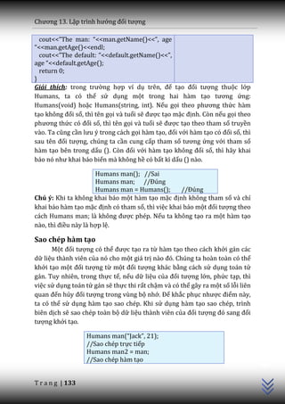Chương 13. Lập trình hướng đối tượng

  cout<<”The man: “<<man.getName()<<”, age
“<<man.getAge()<<endl;
  cout<<”The default: “<<default.getName()<<”,
age “<<default.getAge();
  return 0;
}
Giải thích: trong trường hợp ví dụ trên, để tạo đối tượng thuộc lớp
Humans, ta có thể sử dụng một trong hai hàm tạo tương ứng:
Humans(void) hoặc Humans(string, int). Nếu gọi theo phương thức hàm
tạo không đối số, thì tên gọi và tuổi sẽ được tạo mặc định. Còn nếu gọi theo
phương thức có đối số, thì tên gọi và tuổi sẽ được tạo theo tham số truyền
vào. Ta cũng cần lưu ý trong c|ch gọi hàm tạo, đối với hàm tạo có đối số, thì
sau tên đối tượng, chúng ta cần cung cấp tham số tương ứng với tham số
hàm tạo bên trong dấu (). Còn đối với hàm tạo không đối số, thì hãy khai
b|o nó như khai b|o biến mà không hề có bất kì dấu () nào.

                      Humans man(); //Sai
                      Humans man; //Đúng
                      Humans man = Humans();       //Đúng
Chú ý: Khi ta không khai báo một hàm tạo mặc định không tham số và chỉ
khai báo hàm tạo mặc định có tham số, thì việc khai báo một đối tượng theo
c|ch Humans man; l{ không được phép. Nếu ta không tạo ra một hàm tạo
n{o, thì điều này là hợp lệ.

Sao chép hàm tạo
      Một đối tượng có thể được tạo ra từ hàm tạo theo cách khởi gán các
dữ liệu thành viên của nó cho một giá trị n{o đó. Chúng ta hoàn toàn có thể
khởi tạo một đối tượng từ một đối tượng khác bằng cách sử dụng toán tử
gán. Tuy nhiên, trong thực tế, nếu dữ liệu của đối tượng lớn, phức tạp, thì
việc sử dụng toán tử gán sẽ thực thi rất chậm và có thể gây ra một số lỗi liên
quan đến hủy đối tượng trong vùng bộ nhớ. Để khắc phục nhược điểm này,
ta có thể sử dụng hàm tạo sao chép. Khi sử dụng hàm tạo sao chép, trình
biên dịch sẽ sao chép toàn bộ dữ liệu thành viên của đối tượng đó sang đối
tượng khởi tạo.

                  Humans man(“Jack”, 21);
                  //Sao chép trực tiếp
                                                                                 C++




                  Humans man2 = man;
                  //Sao chép hàm tạo


T r a n g | 133
 