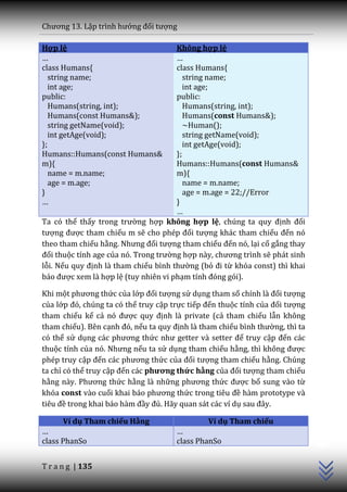 Chương 13. Lập trình hướng đối tượng

Hợp lệ                                Không hợp lệ
…                                     …
class Humans{                         class Humans{
   string name;                          string name;
   int age;                              int age;
public:                               public:
   Humans(string, int);                  Humans(string, int);
   Humans(const Humans&);                Humans(const Humans&);
   string getName(void);                 ~Human();
   int getAge(void);                     string getName(void);
};                                       int getAge(void);
Humans::Humans(const Humans&          };
m){                                   Humans::Humans(const Humans&
   name = m.name;                     m){
   age = m.age;                          name = m.name;
}                                        age = m.age = 22;//Error
…                                     }
                                      …
Ta có thể thấy trong trường hợp không hợp lệ, chúng ta quy định đối
tượng được tham chiếu m sẽ cho phép đối tượng khác tham chiếu đến nó
theo tham chiếu hằng. Nhưng đối tượng tham chiếu đến nó, lại cố gắng thay
đổi thuộc tính age của nó. Trong trường hợp n{y, chương trình sẽ phát sinh
lỗi. Nếu quy định là tham chiếu bình thường (bỏ đi từ khóa const) thì khai
b|o được xem là hợp lệ (tuy nhiên vi phạm tính đóng gói).

Khi một phương thức của lớp đối tượng sử dụng tham số chính là đối tượng
của lớp đó, chúng ta có thể truy cập trực tiếp đến thuộc tính của đối tượng
tham chiếu kể cả nó được quy định là private (cả tham chiếu lẫn không
tham chiếu). Bên cạnh đó, nếu ta quy định là tham chiếu bình thường, thì ta
có thể sử dụng c|c phương thức như getter v{ setter để truy cập đến các
thuộc tính của nó. Nhưng nếu ta sử dụng tham chiếu hằng, thì không được
phép truy cập đến c|c phương thức của đối tượng tham chiếu hằng. Chúng
ta chỉ có thể truy cập đến các phương thức hằng của đối tượng tham chiếu
hằng n{y. Phương thức hằng là những phương thức được bổ sung vào từ
khóa const vào cuối khai b|o phương thức trong tiêu đề hàm prototype và
tiêu đề trong khai b|o h{m đầy đủ. Hãy quan sát các ví dụ sau đ}y.
                                                                              C++




      Ví dụ Tham chiếu Hằng                    Ví dụ Tham chiếu
…                                     …
class PhanSo                          class PhanSo


T r a n g | 135
 