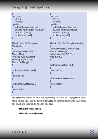 Chương 13. Lập trình hướng đối tượng

{                                   {
     private:                            private:
      int Tu;                             int Tu;
      int Mau;                            int Mau;
     public:                             public:
      //Khai báo các hàm tạo              //Khai báo các hàm tạo
      PhanSo Nhan(const PhanSo&);         PhanSo Nhan(PhanSo&);
      int GetTu(void);                    int GetTu(void);
      int GetMau(void);                   int GetMau(void);
};                                  };

PhanSo PhanSo::Nhan(const           PhanSo PhanSo::Nhan(PhanSo& p)
PhanSo& p)                          {
{                                     return PhanSo(Tu*p.GetTu(),
  return PhanSo(Tu*p.Tu,            Mau*p.GetMau());
Mau*p.Mau);                         //hoặc PhanSo(Tu*p.Tu,
//không được phép viết              Mau*p.Mau);
PhanSo(Tu*p.GetTu(),                }
Mau*p.GetMau());
}                                   int PhanSo::GetTu(void)
                                    {
int PhanSo::GetTu(void)               return Tu;
{                                   }
  return Tu;
}                                   int PhanSo::GetMau(void)
                                    {
int PhanSo::GetMau(void)              return Mau;
{                                   }
  return Mau;                       …
}
…
Trong trường hợp ta muốn sử dụng phương thức cho đối tượng tham chiếu
hằng, thì cần khai b|o phương thức GetTu v{ GetMau l{ phương thức hằng.
Khi đó, chúng ta sử dụng cú ph|p sau đ}y:

        int GetTu(void) const;

        int GetMau(void) const;
                                                                          C++




T r a n g | 136
 