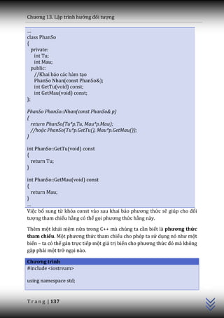 Chương 13. Lập trình hướng đối tượng

…
class PhanSo
{
   private:
    int Tu;
    int Mau;
   public:
    //Khai báo các hàm tạo
    PhanSo Nhan(const PhanSo&);
    int GetTu(void) const;
    int GetMau(void) const;
};

PhanSo PhanSo::Nhan(const PhanSo& p)
{
  return PhanSo(Tu*p.Tu, Mau*p.Mau);
  //hoặc PhanSo(Tu*p.GetTu(), Mau*p.GetMau());
}

int PhanSo::GetTu(void) const
{
  return Tu;
}

int PhanSo::GetMau(void) const
{
  return Mau;
}
…
Việc bổ sung từ khóa const v{o sau khai b|o phương thức sẽ giúp cho đối
tượng tham chiếu hằng có thể gọi phương thức hằng này.

Thêm một khái niệm nữa trong C++ mà chúng ta cần biết là phương thức
tham chiếu. Một phương thức tham chiếu cho phép ta sử dụng nó như một
biến – ta có thể gán trực tiếp một giá trị biến cho phương thức đó m{ không
gặp phải một trở ngại nào.

Chương trình
#include <iostream>
                                                                              C++




using namespace std;


T r a n g | 137
 
