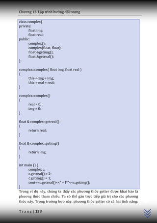 Chương 13. Lập trình hướng đối tượng

class complex{
private:
       float img;
       float real;
public:
       complex();
       complex(float, float);
       float &getimg();
       float &getreal();
};

complex::complex( float img, float real )
{
     this->img = img;
     this->real = real;
}

complex::complex()
{
     real = 0;
     img = 0;
}

float & complex::getreal()
{
       return real;
}

float & complex::getimg()
{
       return img;
}

int main () {
      complex c;
      c.getreal() = 2;
      c.getimg() = 1;
      cout<<c.getreal()<<" + I*"<<c.getimg();
}
                                                                          C++




Trong ví dụ này, chúng ta thấy c|c phương thức getter được khai báo là
phương thức tham chiếu. Ta có thể gán trực tiếp giá trị cho c|c phương
thức n{y. Trong trường hợp n{y, phương thức getter có cả hai tính năng:

T r a n g | 138
 