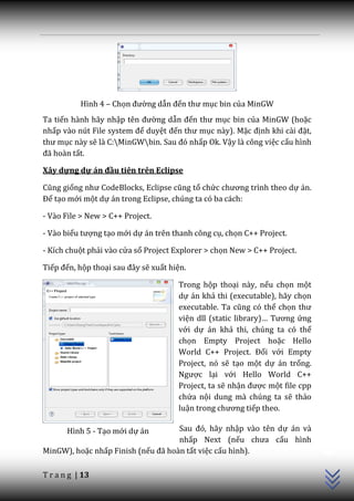Hình 4 – Chọn đường dẫn đến thư mục bin của MinGW
Ta tiến hành hãy nhập tên đường dẫn đến thư mục bin của MinGW (hoặc
nhấp v{o nút File system để duyệt đến thư mục này). Mặc định khi c{i đặt,
thư mục này sẽ là C:MinGWbin. Sau đó nhấp Ok. Vậy là công việc cấu hình
đ~ ho{n tất.

Xây dựng dự án đầu tiên trên Eclipse

Cũng giống như CodeBlocks, Eclipse cũng tổ chức chương trình theo dự án.
Để tạo mới một dự án trong Eclipse, chúng ta có ba cách:

- Vào File > New > C++ Project.

- Vào biểu tượng tạo mới dự án trên thanh công cụ, chọn C++ Project.

- Kích chuột phải vào cửa sổ Project Explorer > chọn New > C++ Project.

Tiếp đến, hộp thoại sau đ}y sẽ xuất hiện.

                                      Trong hộp thoại này, nếu chọn một
                                      dự án khả thi (executable), hãy chọn
                                      executable. Ta cũng có thể chọn thư
                                      viện dll (static library)… Tương ứng
                                      với dự án khả thi, chúng ta có thể
                                      chọn Empty Project hoặc Hello
                                      World C++ Project. Đối với Empty
                                      Project, nó sẽ tạo một dự án trống.
                                      Ngược lại với Hello World C++
                                      Project, ta sẽ nhận được một file cpp
                                      chứa nội dung mà chúng ta sẽ thảo
                                      luận trong chương tiếp theo.
                                                                              C++




       Hình 5 - Tạo mới dự án       Sau đó, hãy nhập vào tên dự án và
                                    nhấp Next (nếu chưa cấu hình
MinGW), hoặc nhấp Finish (nếu đ~ hoàn tất việc cấu hình).

T r a n g | 13
 