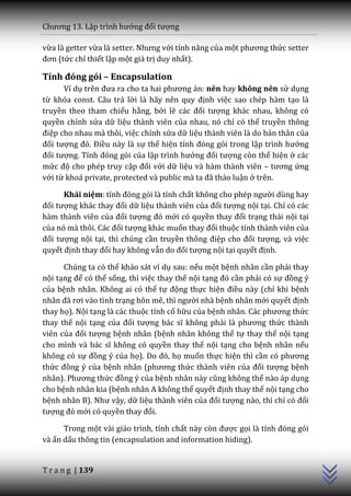 Chương 13. Lập trình hướng đối tượng

vừa là getter vừa là setter. Nhưng với tính năng của một phương thức setter
đơn (tức chỉ thiết lập một giá trị duy nhất).

Tính đóng gói – Encapsulation
      Ví dụ trên đưa ra cho ta hai phương |n: nên hay không nên sử dụng
từ khóa const. Câu trả lời là h~y nên quy định việc sao chép hàm tạo là
truyền theo tham chiếu hằng, bởi lẽ c|c đối tượng khác nhau, không có
quyền chỉnh sửa dữ liệu thành viên của nhau, nó chỉ có thể truyền thông
điệp cho nhau mà thôi, việc chỉnh sửa dữ liệu thành viên là do bản thân của
đối tượng đó. Điều này là sự thể hiện tính đóng gói trong lập trình hướng
đối tượng. Tính đóng gói của lập trình hướng đối tượng còn thể hiện ở các
mức độ cho phép truy cập đối với dữ liệu và hàm thành viên – tương ứng
với từ kho| private, protected v{ public m{ ta đ~ thảo luận ở trên.

      Khái niệm: tính đóng gói l{ tính chất không cho phép người dùng hay
đối tượng kh|c thay đổi dữ liệu thành viên của đối tượng nội tại. Chỉ có các
hàm thành viên của đối tượng đó mới có quyền thay đổi trạng thái nội tại
của nó mà thôi. C|c đối tượng khác muốn thay đổi thuộc tính thành viên của
đối tượng nội tại, thì chúng cần truyền thông điệp cho đối tượng, và việc
quyết định thay đổi hay không vẫn do đối tượng nội tại quyết định.

      Chúng ta có thể khảo sát ví dụ sau: nếu một bệnh nhân cần phải thay
nội tạng để có thể sống, thì việc thay thế nội tạng đó cần phải có sự đồng ý
của bệnh nhân. Không ai có thể tự động thực hiện điều này (chỉ khi bệnh
nh}n đ~ rơi v{o tình trạng hôn mê, thì người nhà bệnh nhân mới quyết định
thay họ). Nội tạng là các thuộc tính cố hữu của bệnh nhân. C|c phương thức
thay thế nội tạng của đối tượng b|c sĩ không phải l{ phương thức thành
viên của đối tượng bệnh nhân (bệnh nhân không thể tự thay thế nội tạng
cho mình v{ b|c sĩ không có quyền thay thế nội tạng cho bệnh nhân nếu
không có sự đồng ý của họ). Do đó, họ muốn thực hiện thì cần có phương
thức đồng ý của bệnh nhân (phương thức thành viên của đối tượng bệnh
nhân). Phương thức đồng ý của bệnh nh}n n{y cũng không thể nào áp dụng
cho bệnh nhân kia (bệnh nhân A không thể quyết định thay thế nội tạng cho
bệnh nhân B). Như vậy, dữ liệu thành viên của đối tượng nào, thì chỉ có đối
tượng đó mới có quyền thay đổi.
                                                                               C++




      Trong một vài giáo trình, tính chất này còn được gọi l{ tính đóng gói
và ẩn dấu thông tin (encapsulation and information hiding).


T r a n g | 139
 