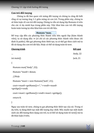 Chương 13. Lập trình hướng đối tượng

Con trỏ đối tượng
      Chúng ta đ~ l{m quen với mảng đối tượng v{ chúng ta cũng đ~ biết
rằng có sự tương ứng 1-1 giữa mảng và con trỏ. Trong phần này, chúng ta
sẽ thảo luận về con trỏ đối tượng. Chúng ta vẫn sử dụng lớp Humans ở trên
cho các ví dụ minh họa trong phần này. Việc khai báo con trỏ đối tượng
ho{n to{n tương tự như khai b|o con trỏ dữ liệu.

                           Humans *man;
Để truy cập đến c|c phương thức thành viên bên ngoài lớp (hàm thành
viên), ta sử dụng dấu -> (vì chỉ có c|c phương thức th{nh viên được chỉ
định là public). Khi gọi phương thức khởi tạo, ta có thể gọi theo cách mà ta
đ~ sử dụng cho con trỏ dữ liệu. Hoặc có thể sử dụng toán tử new.

Chương trình                                                     Kết quả

…                                                                Andy, 22

int main()                                                       Jack, 21

{

    Humans man(“Andy”, 22);

    Humans *man0 = &man;

    //Hoặc

    Humans *man1 = new Humans(“Jack”, 21);

 cout<<man0->getName()<<”, ”<<endl<<man0-
>getAge()<<endl;

    cout<<man1->getName()<<endl<<man1->getAge();

    return 0;

}

Ngay sau toán tử new, chúng ta gọi phương thức khởi tạo của nó. Trong ví
dụ trên, ta đang khởi tạo một đối tượng duy nhất. Nếu muốn tạo một danh
s|ch c|c đối tượng theo dạng con trỏ, ta có thể sử dụng toán tử new[] mà ta
                                                                               C++




đ~ thảo luận ở trên.



T r a n g | 140
 