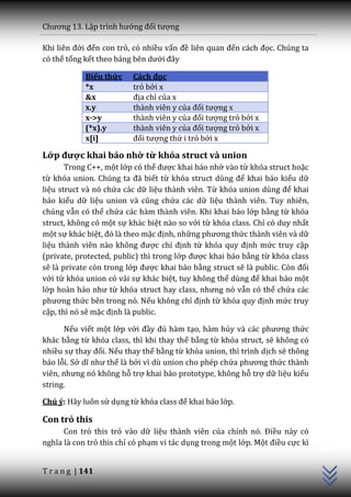 Chương 13. Lập trình hướng đối tượng

Khi liên đới đến con trỏ, có nhiều vấn đề liên quan đến c|ch đọc. Chúng ta
có thể tổng kết theo bảng bên dưới đ}y

            Biểu thức    Cách đọc
            *x           trỏ bởi x
            &x           địa chỉ của x
            x.y          thành viên y của đối tượng x
            x->y         thành viên y của đối tượng trỏ bởi x
            (*x).y       thành viên y của đối tượng trỏ bởi x
            x[i]         đối tượng thứ i trỏ bởi x

Lớp được khai báo nhờ từ khóa struct và union
       Trong C++, một lớp có thể được khai báo nhờ vào từ khóa struct hoặc
từ khóa union. Chúng ta đ~ biết từ khóa struct dùng để khai báo kiểu dữ
liệu struct và nó chứa các dữ liệu thành viên. Từ khóa union dùng để khai
báo kiểu dữ liệu union và cũng chứa các dữ liệu thành viên. Tuy nhiên,
chúng vẫn có thể chứa các hàm thành viên. Khi khai báo lớp bằng từ khóa
struct, không có một sự khác biệt nào so với từ khóa class. Chỉ có duy nhất
một sự khác biệt, đó l{ theo mặc định, những phương thức thành viên và dữ
liệu th{nh viên n{o không được chỉ định từ khóa quy định mức truy cập
(private, protected, public) thì trong lớp được khai báo bằng từ khóa class
sẽ là private còn trong lớp được khai báo bằng struct sẽ là public. Còn đối
với từ khóa union có vài sự khác biệt, tuy không thể dùng để khai báo một
lớp hoàn hảo như từ khóa struct hay class, nhưng nó vẫn có thể chứa các
phương thức bên trong nó. Nếu không chỉ định từ khóa quy định mức truy
cập, thì nó sẽ mặc định là public.

      Nếu viết một lớp với đầy đủ hàm tạo, hàm hủy v{ c|c phương thức
khác bằng từ khóa class, thì khi thay thế bằng từ khóa struct, sẽ không có
nhiều sự thay đổi. Nếu thay thế bằng từ khóa union, thì trình dịch sẽ thông
báo lỗi. Sở dĩ như thế là bởi vì dù union cho phép chứa phương thức thành
viên, nhưng nó không hỗ trợ khai báo prototype, không hỗ trợ dữ liệu kiểu
string.

Chú ý: Hãy luôn sử dụng từ khóa class để khai báo lớp.

Con trỏ this
                                                                               C++




      Con trỏ this trỏ vào dữ liệu thành viên của chính nó. Điều này có
nghĩa l{ con trỏ this chỉ có phạm vi tác dụng trong một lớp. Một điều cực kì


T r a n g | 141
 