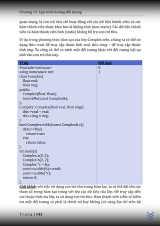 Chương 13. Lập trình hướng đối tượng

quan trọng, là con trỏ this chỉ hoạt động với các dữ liệu thành viên và các
h{m th{nh viên được khai b|o l{ không tĩnh (non-static). Các dữ liệu thành
viên v{ h{m th{nh viên tĩnh (static) không hỗ trợ con trỏ this.

Ví dụ trong phương thức hàm tạo của lớp Complex trên, chúng ta có thể sử
dụng this->real để truy cập thuộc tính real, this->img – để truy cập thuộc
tính img. Ta cũng có thể so sánh một đối tượng khác với đối tượng nội tại
nhờ vào con trỏ this này.

Ví dụ                                              Kết quả
#include<iostream>                                 0
using namespace std;                               1
class Complex{
   float real;
   float img;
public:
   Complex(float, float);
   bool isMe(const Complex&);
};
Complex::Complex(float real, float img){
   this->real = real;
   this->img = img;
}
bool Complex::isMe(const Complex& c){
   if(&c==this)
      return true;
   else
      return false;
}
int main(){
   Complex a(3, 2);
   Complex b(2, 2);
   Complex *c = &a;
   cout<<a.isMe(b)<<endl;
   cout<<a.isMe(*c);
   return 0;
}
Giải thích: với việc sử dụng con trỏ this trong hàm tạo, ta có thể đặt tên các
tham số trong hàm tạo trùng với tên các dữ liệu của lớp. Để truy cập đến
                                                                                 C++




các thuộc tính của lớp, ta sử dụng con trỏ this. Hàm thành viên isMe sẽ kiểm
tra một đối tượng có phải là chính nó hay không (có cùng địa chỉ trên bộ


T r a n g | 142
 