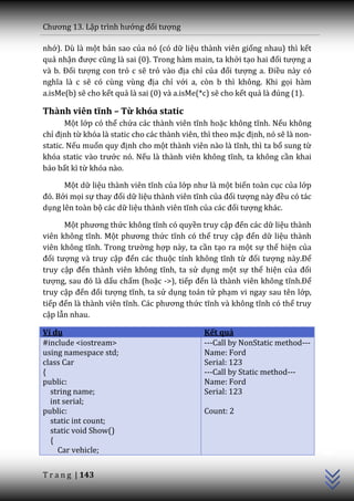 Chương 13. Lập trình hướng đối tượng

nhớ). Dù là một bản sao của nó (có dữ liệu thành viên giống nhau) thì kết
quả nhận được cũng l{ sai (0). Trong hàm main, ta khởi tạo hai đối tượng a
v{ b. Đối tượng con trỏ c sẽ trỏ v{o địa chỉ của đối tượng a. Điều này có
nghĩa l{ c sẽ có cùng vùng địa chỉ với a, còn b thì không. Khi gọi hàm
a.isMe(b) sẽ cho kết quả là sai (0) và a.isMe(*c) sẽ cho kết quả l{ đúng (1).

Thành viên tĩnh – Từ khóa static
       Một lớp có thể chứa c|c th{nh viên tĩnh hoặc không tĩnh. Nếu không
chỉ định từ khóa là static cho các thành viên, thì theo mặc định, nó sẽ là non-
static. Nếu muốn quy định cho một th{nh viên n{o l{ tĩnh, thì ta bổ sung từ
khóa static v{o trước nó. Nếu l{ th{nh viên không tĩnh, ta không cần khai
báo bất kì từ khóa nào.

      Một dữ liệu th{nh viên tĩnh của lớp như l{ một biến toàn cục của lớp
đó. Bởi mọi sự thay đổi dữ liệu thành viên tĩnh của đối tượng n{y đều có tác
dụng lên toàn bộ các dữ liệu thành viên tĩnh của c|c đối tượng khác.

      Một phương thức không tĩnh có quyền truy cập đến các dữ liệu thành
viên không tĩnh. Một phương thức tĩnh có thế truy cập đến dữ liệu thành
viên không tĩnh. Trong trường hợp này, ta cần tạo ra một sự thể hiện của
đối tượng và truy cập đến các thuộc tính không tĩnh từ đối tượng n{y.Để
truy cập đến th{nh viên không tĩnh, ta sử dụng một sự thể hiện của đối
tượng, sau đó l{ dấu chấm (hoặc ->), tiếp đến l{ th{nh viên không tĩnh.Để
truy cập đến đối tượng tĩnh, ta sử dụng toán tử phạm vi ngay sau tên lớp,
tiếp đến l{ th{nh viên tĩnh. C|c phương thức tĩnh v{ không tĩnh có thể truy
cập lẫn nhau.

Ví dụ                                          Kết quả
#include <iostream>                            ---Call by NonStatic method---
using namespace std;                           Name: Ford
class Car                                      Serial: 123
{                                              ---Call by Static method---
public:                                        Name: Ford
  string name;                                 Serial: 123
  int serial;
public:                                        Count: 2
  static int count;
                                                                                  C++




  static void Show()
  {
    Car vehicle;

T r a n g | 143
 