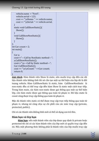 Chương 13. Lập trình hướng đối tượng

    vehicle.name = "Ford";
    vehicle.serial = 123;
    cout << "nName: " << vehicle.name;
    cout << "nSerial: " << vehicle.serial;
  }
  static void CallShowStatic(){
    Show();
  }
  void CallShowNonStatic(){
    Show();
  }
};
int Car::count = 2;
int main()
{
   Car a;
   cout<<"---Call by NonStatic method---";
   a.CallShowNonStatic();
   cout<<"n---Call by Static method---";
   Car::CallShowStatic();
   cout << "nnCount: " <<Car::count;
   return 0;
}
Giải thích: Hàm thành viên Show là static, nên muốn truy cập đến các dữ
liệu th{nh viên không tĩnh thì nó cần tạo một sự thể hiện của lớp đó l{ đối
tượng vehicle. Hàm CallShowStatic là static, hàm CallShowNonStatic là
non-static đều có thể truy cập đến hàm Show là static một cách trực tiếp.
Trong hàm main, các hàm non-static được gọi thông qua một sự thể hiện
lớp, còn h{m static được gọi thông qua toán tử phạm vi. Dữ liệu static là
count cũng được truy cập thông qua toán tử phạm vi.

Mặc dù thành viên static có thể được truy cập trực tiếp thông qua toán tử
phạm vi, nhưng nó cũng chịu sự chi phối của các mức truy cập (private,
protected, public).

Chỉ có các thành viên không tĩnh mới có thể sử dụng con trỏ this.

Hàm bạn và lớp bạn
      Hàm bạn: nếu một thành viên của lớp được quy định là private hoặc
                                                                              C++




protected thì chỉ có các hàm thành viên của lớp mới có quyền truy cập đến
nó. Nếu một phương thức không phải là thành viên của lớp muốn truy cập

T r a n g | 144
 