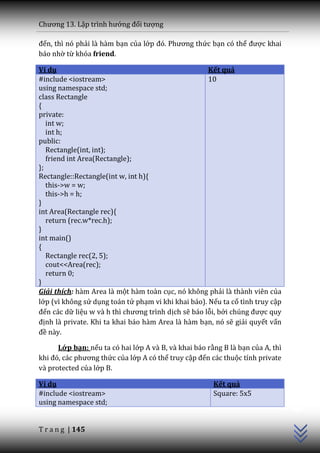 Chương 13. Lập trình hướng đối tượng

đến, thì nó phải là hàm bạn của lớp đó. Phương thức bạn có thể được khai
báo nhờ từ khóa friend.

Ví dụ                                                Kết quả
#include <iostream>                                  10
using namespace std;
class Rectangle
{
private:
   int w;
   int h;
public:
   Rectangle(int, int);
   friend int Area(Rectangle);
};
Rectangle::Rectangle(int w, int h){
   this->w = w;
   this->h = h;
}
int Area(Rectangle rec){
   return (rec.w*rec.h);
}
int main()
{
   Rectangle rec(2, 5);
   cout<<Area(rec);
   return 0;
}
Giải thích: hàm Area là một hàm toàn cục, nó không phải là thành viên của
lớp (vì không sử dụng toán tử phạm vi khi khai báo). Nếu ta cố tình truy cập
đến các dữ liệu w v{ h thì chương trình dịch sẽ báo lỗi, bởi chúng được quy
định là private. Khi ta khai báo hàm Area là hàm bạn, nó sẽ giải quyết vấn
đề này.

      Lớp bạn: nếu ta có hai lớp A và B, và khai báo rằng B là bạn của A, thì
khi đó, c|c phương thức của lớp A có thể truy cập đến các thuộc tính private
và protected của lớp B.

Ví dụ                                                  Kết quả
                                                                                C++




#include <iostream>                                    Square: 5x5
using namespace std;


T r a n g | 145
 