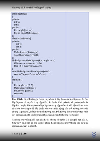 Chương 13. Lập trình hướng đối tượng

class Rectangle
{
private:
   int w;
   int h;
public:
   Rectangle(int, int);
   friend class MakeSquare;
};
class MakeSquare{
private:
      int w;
      int h;
public:
   MakeSquare(Rectangle);
   void ShowSquare(void);
};
MakeSquare::MakeSquare(Rectangle rec){
   this->w = max(rec.w, rec.h);
   this->h = max(rec.w, rec.h);
}
void MakeSquare::ShowSquare(void){
   cout<<"Square: "<<w<<"x"<<h;
}
int main()
{
   Rectangle rec(2, 5);
   MakeSquare mk(rec);
   mk.ShowSquare();
   return 0;
}
Giải thích: Lớp Rectangle được quy định là lớp bạn của lớp Square, do đó,
lớp Square có quyền truy cập đến các thuộc tính private và protected của
lớp Rectangle. Hàm tạo của lớp Square truy cập đến các dữ liệu thành viên
của lớp Rectangle để lấy chiều dài và chiều rộng của đối tượng rec (dù
chúng l{ private), để tạo nên đối tượng mk. Đối tượng Square được tạo mới
với cạnh của nó là số đo lớn nhất các cạnh của đối tượng Rectangle.

Ta cũng lưu ý rằng A là bạn của B, thì không có nghĩa l{ B cũng l{ bạn của A.
                                                                                C++




Như vậy, tình bạn có thể là một chiều hoặc hai chiều tùy thuộc vào sự quy
định của người lập trình.


T r a n g | 146
 