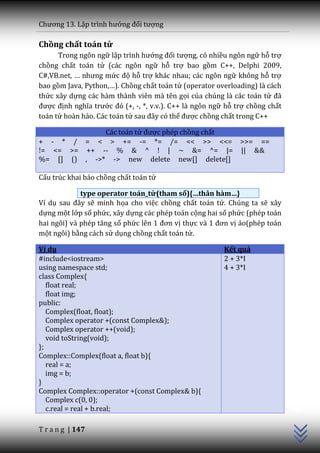 Chương 13. Lập trình hướng đối tượng

Chồng chất toán tử
      Trong ngôn ngữ lập trình hướng đối tượng, có nhiều ngôn ngữ hỗ trợ
chồng chất toán tử (các ngôn ngữ hỗ trợ bao gồm C++, Delphi 2009,
C#,VB.net, … nhưng mức độ hỗ trợ khác nhau; các ngôn ngữ không hỗ trợ
bao gồm Java, Python,…). Chồng chất toán tử (operator overloading) là cách
thức xây dựng các hàm thành viên mà tên gọi của chúng là các toán tử đ~
được định nghĩa trước đó (+, -, *, v.v.). C++ là ngôn ngữ hỗ trợ chồng chất
toán tử hoàn hảo. Các toán tử sau đ}y có thể được chồng chất trong C++

              Các toán tử được phép chồng chất
+ - * / = < > += -= *= /= << >> <<= >>= ==
!= <= >= ++ -- % & ^ ! | ~ &= ^= |= || &&
%= [] () , ->* -> new delete new[] delete[]

Cấu trúc khai báo chồng chất toán tử

             type operator toán_tử(tham số){…thân hàm…}
Ví dụ sau đ}y sẽ minh họa cho việc chồng chất toán tử. Chúng ta sẽ xây
dựng một lớp số phức, xây dựng các phép toán cộng hai số phức (phép toán
hai ngôi) v{ phép tăng số phức lên 1 đơn vị thực v{ 1 đơn vị ảo(phép toán
một ngôi) bằng cách sử dụng chồng chất toán tử.

Ví dụ                                                    Kết quả
#include<iostream>                                       2 + 3*I
using namespace std;                                     4 + 3*I
class Complex{
   float real;
   float img;
public:
   Complex(float, float);
   Complex operator +(const Complex&);
   Complex operator ++(void);
   void toString(void);
};
Complex::Complex(float a, float b){
   real = a;
   img = b;
}
                                                                              C++




Complex Complex::operator +(const Complex& b){
   Complex c(0, 0);
   c.real = real + b.real;

T r a n g | 147
 