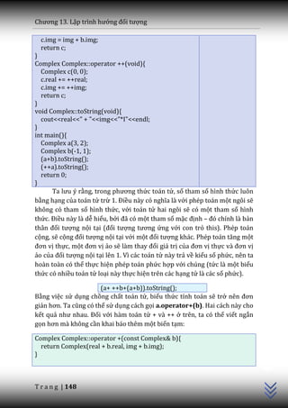 Chương 13. Lập trình hướng đối tượng

  c.img = img + b.img;
  return c;
}
Complex Complex::operator ++(void){
  Complex c(0, 0);
  c.real += ++real;
  c.img += ++img;
  return c;
}
void Complex::toString(void){
  cout<<real<<" + "<<img<<"*I"<<endl;
}
int main(){
  Complex a(3, 2);
  Complex b(-1, 1);
  (a+b).toString();
  (++a).toString();
  return 0;
}
      Ta lưu ý rằng, trong phương thức toán tử, số tham số hình thức luôn
bằng hạng của toán tử trừ 1. Điều n{y có nghĩa l{ với phép toán một ngôi sẽ
không có tham số hình thức, với toán tử hai ngôi sẽ có một tham số hình
thức. Điều này là dễ hiểu, bởi đ~ có một tham số mặc định – đó chính l{ bản
th}n đối tượng nội tại (đối tượng tương ứng với con trỏ this). Phép toán
cộng, sẽ cộng đối tượng nội tại với một đối tượng kh|c. Phép to|n tăng một
đơn vị thực, một đơn vị ảo sẽ l{m thay đổi giá trị của đơn vị thực v{ đơn vị
ảo của đối tượng nội tại lên 1. Vì các toán tử này trả về kiểu số phức, nên ta
hoàn toàn có thể thực hiện phép toán phức hợp với chúng (tức là một biểu
thức có nhiều toán tử loại này thực hiện trên các hạng tử là các số phức).

                       (a+ ++b+(a+b)).toString();
Bằng việc sử dụng chồng chất toán tử, biểu thức tính toán sẽ trở nên đơn
giản hơn. Ta cũng có thể sử dụng cách gọi a.operator+(b). Hai cách này cho
kết quả như nhau. Đối với hàm toán tử + và ++ ở trên, ta có thể viết ngắn
gọn hơn m{ không cần khai báo thêm một biến tạm:

Complex Complex::operator +(const Complex& b){
  return Complex(real + b.real, img + b.img);
                                                                                 C++




}



T r a n g | 148
 