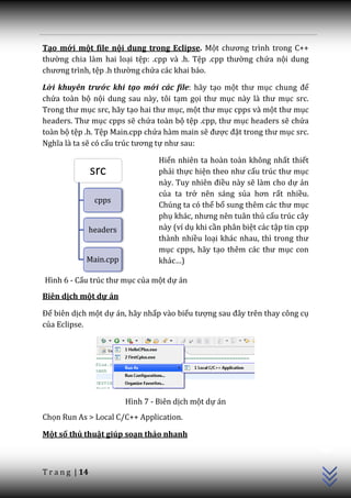Tạo mới một file nội dung trong Eclipse. Một chương trình trong C++
thường chia làm hai loại tệp: .cpp và .h. Tệp .cpp thường chứa nội dung
chương trình, tệp .h thường chứa các khai báo.

Lời khuyên trước khi tạo mới các file: hãy tạo một thư mục chung để
chứa toàn bộ nội dung sau này, tôi tạm gọi thư mục n{y l{ thư mục src.
Trong thư mục src, hãy tạo hai thư mục, một thư mục cpps và một thư mục
headers. Thư mục cpps sẽ chứa toàn bộ tệp .cpp, thư mục headers sẽ chứa
toàn bộ tệp .h. Tệp Main.cpp chứa hàm main sẽ được đặt trong thư mục src.
Nghĩa l{ ta sẽ có cấu trúc tương tự như sau:

                                    Hiển nhiên ta hoàn toàn không nhất thiết
                 src                phải thực hiện theo như cấu trúc thư mục
                                    n{y. Tuy nhiên điều này sẽ làm cho dự án
                                    của ta trở nên sáng sủa hơn rất nhiều.
                  cpps
                                    Chúng ta có thể bổ sung thêm c|c thư mục
                                    phụ kh|c, nhưng nên tu}n thủ cấu trúc cây
                 headers            này (ví dụ khi cần phân biệt các tập tin cpp
                                    thành nhiều loại kh|c nhau, thì trong thư
                                    mục cpps, hãy tạo thêm c|c thư mục con
             Main.cpp               kh|c…)

Hình 6 - Cấu trúc thư mục của một dự án
Biên dịch một dự án

Để biên dịch một dự án, hãy nhấp vào biểu tượng sau đ}y trên thay công cụ
của Eclipse.




                           Hình 7 - Biên dịch một dự án
Chọn Run As > Local C/C++ Application.
                                                                                   C++




Một số thủ thuật giúp soạn thảo nhanh



T r a n g | 14
 