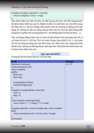 Chương 13. Lập trình hướng đối tượng

Complex Complex::operator ++(void){
  return Complex(++real, ++img);
}
Việc thực hiện các toán tử trên c|c đối tượng cần yêu cầu đối tượng trước
đó phải được khởi tạo giá trị. Nghĩa l{ phải có một hàm tạo cho đối tượng
đó. Mặc dù C++ hỗ trợ chồng chất nhiều toán tử, nhưng ta không nên lạm
dụng nó. Chúng ta nên sử dụng chồng chất toán tử với mục đích đúng đắn
(cộng hai số phức thì sử dụng toán tử + mà không phải là toán tử kh|c, …).

Việc sử dụng chồng chất toán tử như l{ h{m th{nh viên |p dụng cho tất cả
các toán tử mà C++ hỗ trợ. Trừ các toán tử gán, hợp nhất, () và ->. Các toán
tử còn lại cũng |p dụng cho các hàm toàn cục. Hàm toàn cục cũng như h{m
th{nh viên, nhưng nó không thuộc một lớp nào. Việc khai báo hàm toàn cục
sẽ được thực hiện như sau

                                type operator@(A)
Trong đó, @ l{ kí hiệu toán tử, A là tên lớp.

Ví dụ                                                     Kết quả
#include<iostream>                                        4 + 1*I
using namespace std;
class Complex{
public:
  float real;
  float img;

  Complex(float, float);
  void toString(void);
};
Complex::Complex(float a, float b){
   real = a;
   img = b;
}
void Complex::toString(void){
   cout<<real<<" + "<<img<<"*I"<<endl;
}
Complex operator -(const Complex &a, const Complex
&b){
   return Complex(a.real - b.real, a.img - b.img);
                                                                               C++




}
int main(){


T r a n g | 149
 